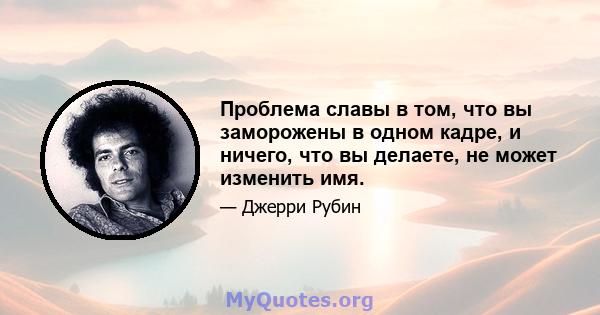 Проблема славы в том, что вы заморожены в одном кадре, и ничего, что вы делаете, не может изменить имя.