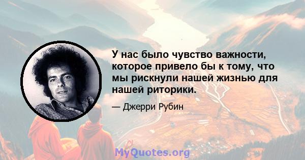 У нас было чувство важности, которое привело бы к тому, что мы рискнули нашей жизнью для нашей риторики.