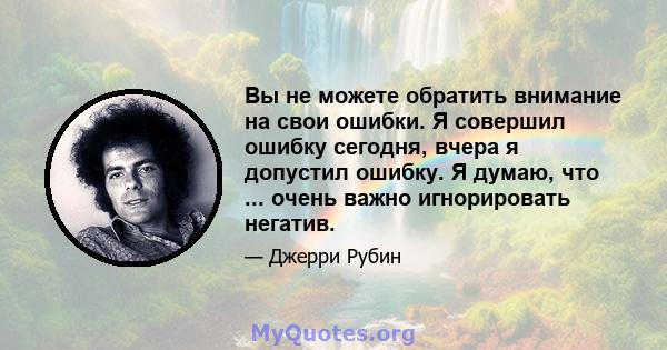 Вы не можете обратить внимание на свои ошибки. Я совершил ошибку сегодня, вчера я допустил ошибку. Я думаю, что ... очень важно игнорировать негатив.