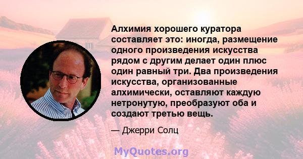 Алхимия хорошего куратора составляет это: иногда, размещение одного произведения искусства рядом с другим делает один плюс один равный три. Два произведения искусства, организованные алхимически, оставляют каждую