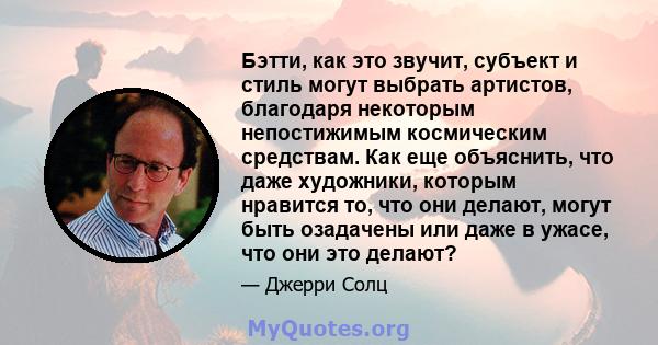 Бэтти, как это звучит, субъект и стиль могут выбрать артистов, благодаря некоторым непостижимым космическим средствам. Как еще объяснить, что даже художники, которым нравится то, что они делают, могут быть озадачены или 