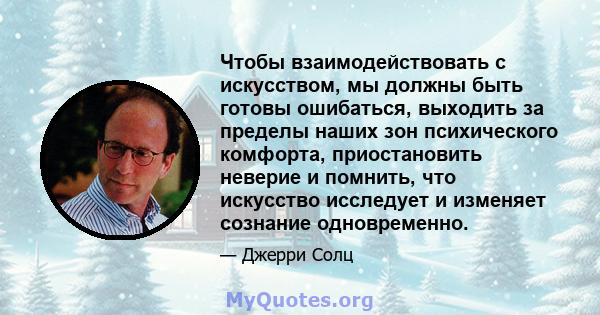 Чтобы взаимодействовать с искусством, мы должны быть готовы ошибаться, выходить за пределы наших зон психического комфорта, приостановить неверие и помнить, что искусство исследует и изменяет сознание одновременно.