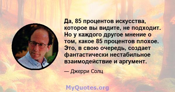 Да, 85 процентов искусства, которое вы видите, не подходит. Но у каждого другое мнение о том, какое 85 процентов плохое. Это, в свою очередь, создает фантастически нестабильное взаимодействие и аргумент.