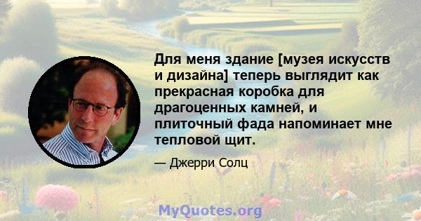 Для меня здание [музея искусств и дизайна] теперь выглядит как прекрасная коробка для драгоценных камней, и плиточный фада напоминает мне тепловой щит.