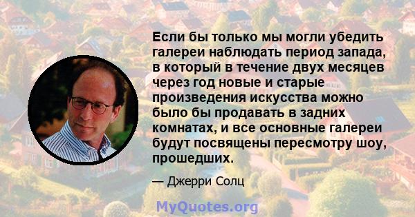 Если бы только мы могли убедить галереи наблюдать период запада, в который в течение двух месяцев через год новые и старые произведения искусства можно было бы продавать в задних комнатах, и все основные галереи будут