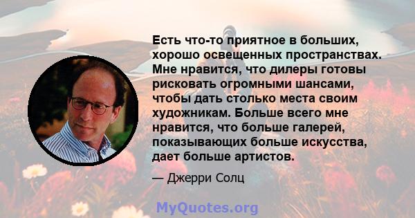 Есть что-то приятное в больших, хорошо освещенных пространствах. Мне нравится, что дилеры готовы рисковать огромными шансами, чтобы дать столько места своим художникам. Больше всего мне нравится, что больше галерей,