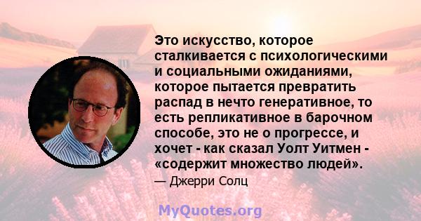 Это искусство, которое сталкивается с психологическими и социальными ожиданиями, которое пытается превратить распад в нечто генеративное, то есть репликативное в барочном способе, это не о прогрессе, и хочет - как