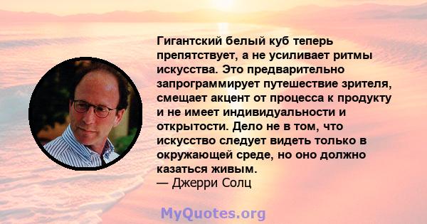 Гигантский белый куб теперь препятствует, а не усиливает ритмы искусства. Это предварительно запрограммирует путешествие зрителя, смещает акцент от процесса к продукту и не имеет индивидуальности и открытости. Дело не в 