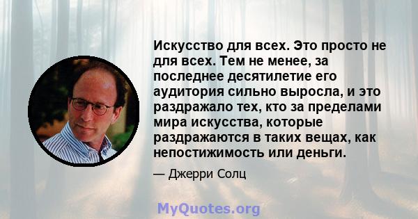 Искусство для всех. Это просто не для всех. Тем не менее, за последнее десятилетие его аудитория сильно выросла, и это раздражало тех, кто за пределами мира искусства, которые раздражаются в таких вещах, как