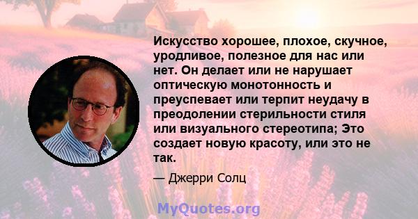 Искусство хорошее, плохое, скучное, уродливое, полезное для нас или нет. Он делает или не нарушает оптическую монотонность и преуспевает или терпит неудачу в преодолении стерильности стиля или визуального стереотипа;