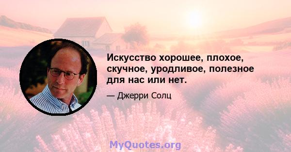 Искусство хорошее, плохое, скучное, уродливое, полезное для нас или нет.