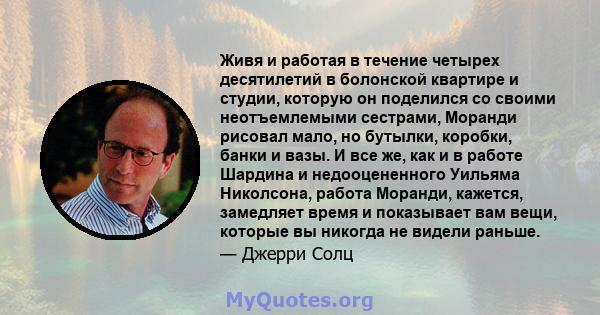 Живя и работая в течение четырех десятилетий в болонской квартире и студии, которую он поделился со своими неотъемлемыми сестрами, Моранди рисовал мало, но бутылки, коробки, банки и вазы. И все же, как и в работе