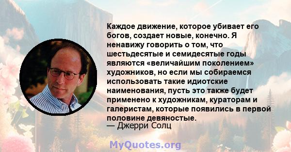 Каждое движение, которое убивает его богов, создает новые, конечно. Я ненавижу говорить о том, что шестьдесятые и семидесятые годы являются «величайшим поколением» художников, но если мы собираемся использовать такие