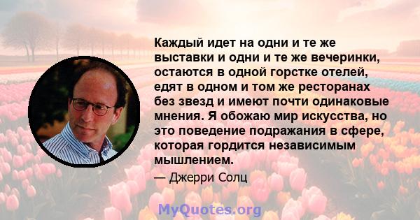 Каждый идет на одни и те же выставки и одни и те же вечеринки, остаются в одной горстке отелей, едят в одном и том же ресторанах без звезд и имеют почти одинаковые мнения. Я обожаю мир искусства, но это поведение