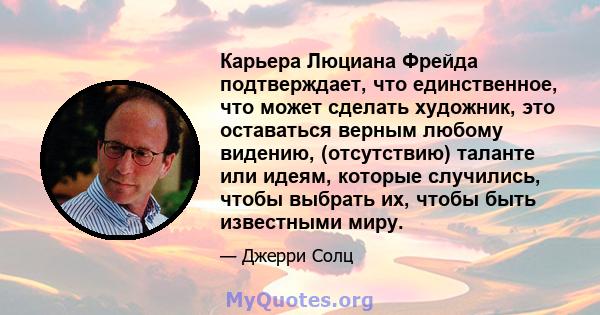 Карьера Люциана Фрейда подтверждает, что единственное, что может сделать художник, это оставаться верным любому видению, (отсутствию) таланте или идеям, которые случились, чтобы выбрать их, чтобы быть известными миру.