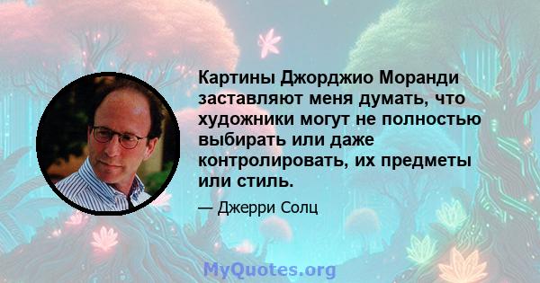 Картины Джорджио Моранди заставляют меня думать, что художники могут не полностью выбирать или даже контролировать, их предметы или стиль.