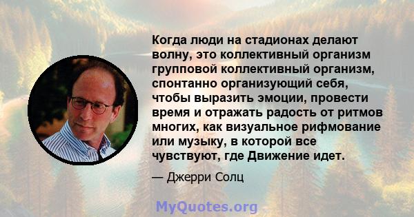 Когда люди на стадионах делают волну, это коллективный организм групповой коллективный организм, спонтанно организующий себя, чтобы выразить эмоции, провести время и отражать радость от ритмов многих, как визуальное