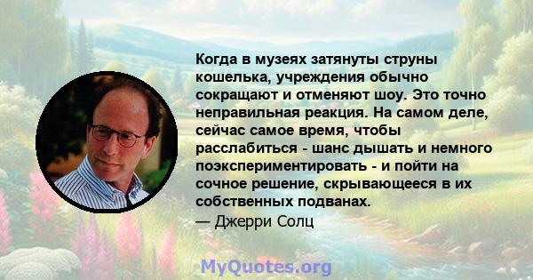 Когда в музеях затянуты струны кошелька, учреждения обычно сокращают и отменяют шоу. Это точно неправильная реакция. На самом деле, сейчас самое время, чтобы расслабиться - шанс дышать и немного поэкспериментировать - и 