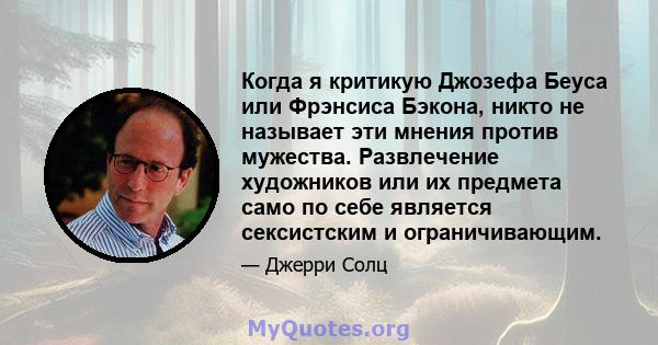 Когда я критикую Джозефа Беуса или Фрэнсиса Бэкона, никто не называет эти мнения против мужества. Развлечение художников или их предмета само по себе является сексистским и ограничивающим.