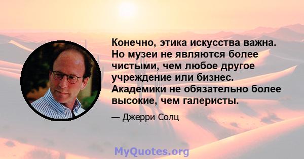 Конечно, этика искусства важна. Но музеи не являются более чистыми, чем любое другое учреждение или бизнес. Академики не обязательно более высокие, чем галеристы.