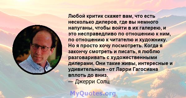 Любой критик скажет вам, что есть несколько дилеров, где вы немного напуганы, чтобы войти в их галерею, и это несправедливо по отношению к ним, по отношению к читателю и художнику. Но я просто хочу посмотреть. Когда я