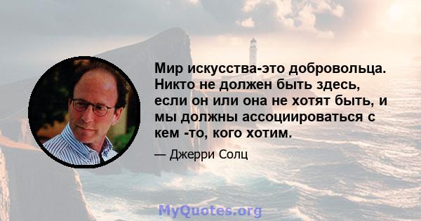 Мир искусства-это добровольца. Никто не должен быть здесь, если он или она не хотят быть, и мы должны ассоциироваться с кем -то, кого хотим.