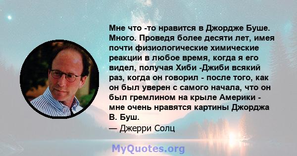 Мне что -то нравится в Джордже Буше. Много. Проведя более десяти лет, имея почти физиологические химические реакции в любое время, когда я его видел, получая Хиби -Джиби всякий раз, когда он говорил - после того, как он 