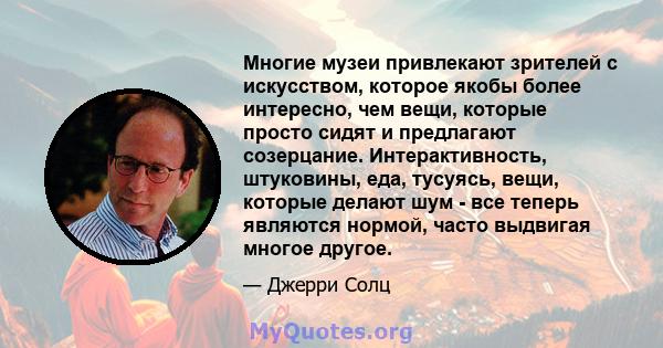 Многие музеи привлекают зрителей с искусством, которое якобы более интересно, чем вещи, которые просто сидят и предлагают созерцание. Интерактивность, штуковины, еда, тусуясь, вещи, которые делают шум - все теперь