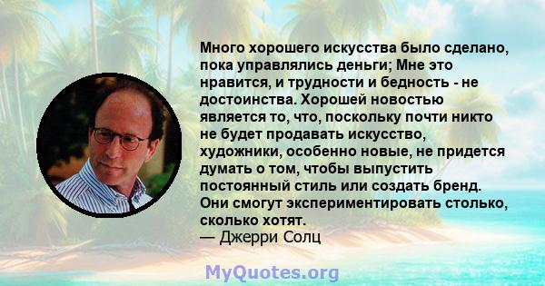 Много хорошего искусства было сделано, пока управлялись деньги; Мне это нравится, и трудности и бедность - не достоинства. Хорошей новостью является то, что, поскольку почти никто не будет продавать искусство,