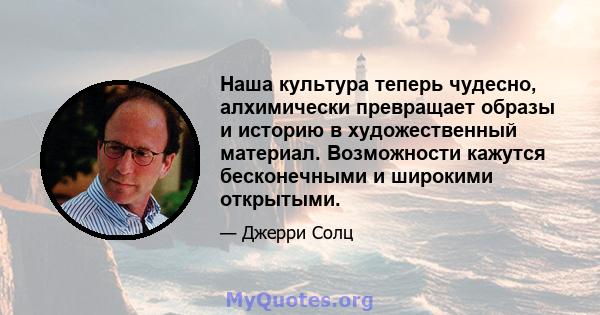 Наша культура теперь чудесно, алхимически превращает образы и историю в художественный материал. Возможности кажутся бесконечными и широкими открытыми.