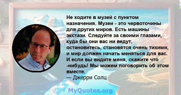 Не ходите в музей с пунктом назначения. Музеи - это червоточины для других миров. Есть машины экстази. Следуйте за своими глазами, куда бы они вас ни ведут, остановитесь, становятся очень тихими, и мир должен начать