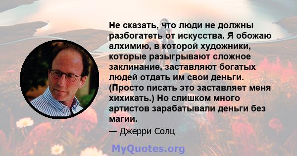 Не сказать, что люди не должны разбогатеть от искусства. Я обожаю алхимию, в которой художники, которые разыгрывают сложное заклинание, заставляют богатых людей отдать им свои деньги. (Просто писать это заставляет меня