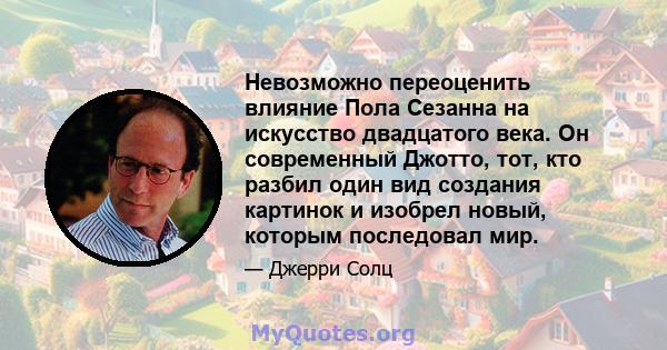 Невозможно переоценить влияние Пола Сезанна на искусство двадцатого века. Он современный Джотто, тот, кто разбил один вид создания картинок и изобрел новый, которым последовал мир.