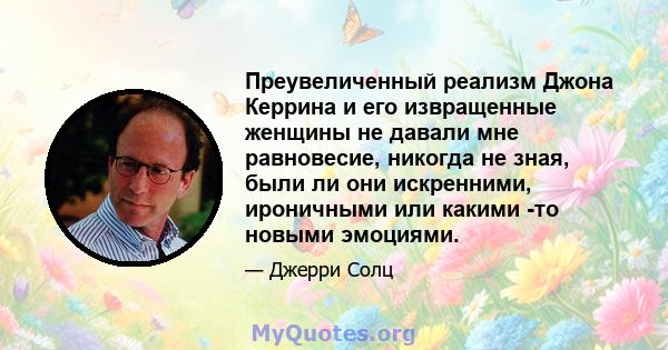 Преувеличенный реализм Джона Керрина и его извращенные женщины не давали мне равновесие, никогда не зная, были ли они искренними, ироничными или какими -то новыми эмоциями.