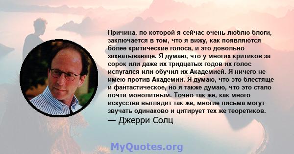 Причина, по которой я сейчас очень люблю блоги, заключается в том, что я вижу, как появляются более критические голоса, и это довольно захватывающе. Я думаю, что у многих критиков за сорок или даже их тридцатых годов их 