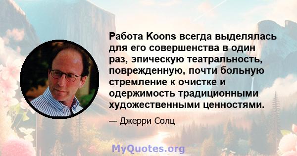 Работа Koons всегда выделялась для его совершенства в один раз, эпическую театральность, поврежденную, почти больную стремление к очистке и одержимость традиционными художественными ценностями.