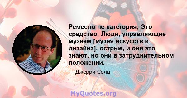 Ремесло не категория; Это средство. Люди, управляющие музеем [музея искусств и дизайна], острые, и они это знают, но они в затруднительном положении.