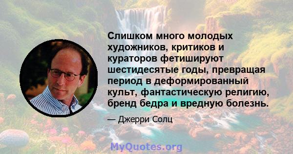 Слишком много молодых художников, критиков и кураторов фетишируют шестидесятые годы, превращая период в деформированный культ, фантастическую религию, бренд бедра и вредную болезнь.