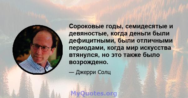 Сороковые годы, семидесятые и девяностые, когда деньги были дефицитными, были отличными периодами, когда мир искусства втянулся, но это также было возрождено.