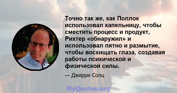 Точно так же, как Поллок использовал капельницу, чтобы сместить процесс и продукт, Рихтер «обнаружил» и использовал пятно и размытие, чтобы восхищать глаза, создавая работы психической и физической силы.