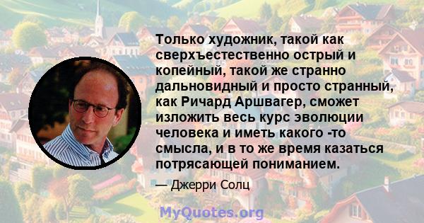 Только художник, такой как сверхъестественно острый и копейный, такой же странно дальновидный и просто странный, как Ричард Аршвагер, сможет изложить весь курс эволюции человека и иметь какого -то смысла, и в то же