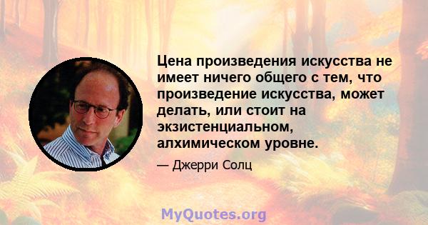 Цена произведения искусства не имеет ничего общего с тем, что произведение искусства, может делать, или стоит на экзистенциальном, алхимическом уровне.