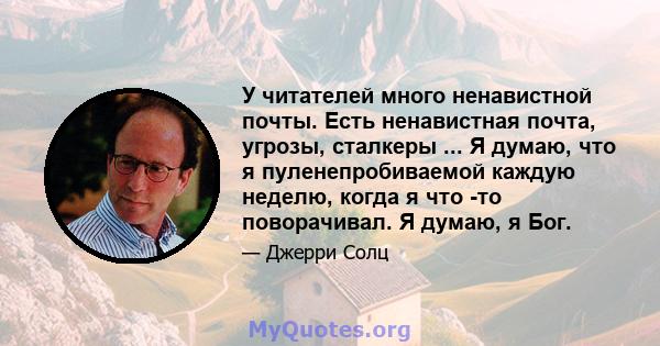 У читателей много ненавистной почты. Есть ненавистная почта, угрозы, сталкеры ... Я думаю, что я пуленепробиваемой каждую неделю, когда я что -то поворачивал. Я думаю, я Бог.