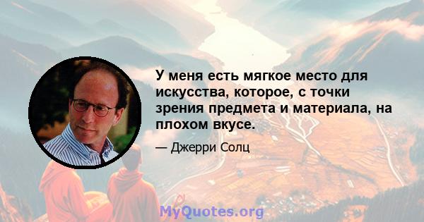 У меня есть мягкое место для искусства, которое, с точки зрения предмета и материала, на плохом вкусе.