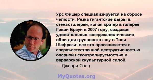 Урс Фишер специализируется на сбросе челюсти. Резка гигантские дыры в стенах галереи, копая кратер в галерее Гэвин Браун в 2007 году, создавая удивительные гиперреалистические обои для группового шоу в Тони Шафрази: все 