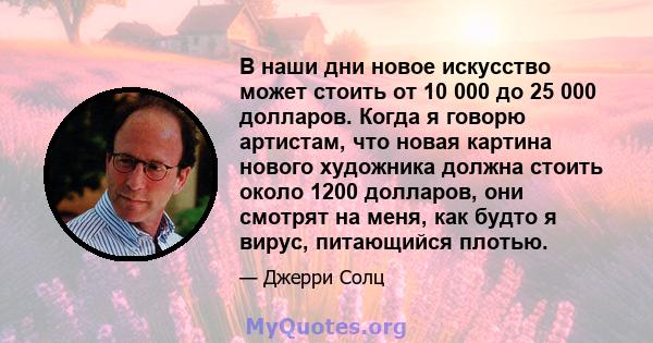 В наши дни новое искусство может стоить от 10 000 до 25 000 долларов. Когда я говорю артистам, что новая картина нового художника должна стоить около 1200 долларов, они смотрят на меня, как будто я вирус, питающийся