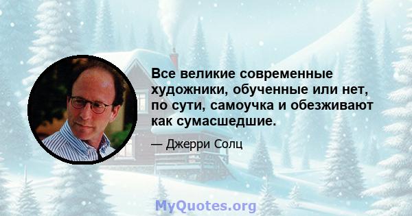 Все великие современные художники, обученные или нет, по сути, самоучка и обезживают как сумасшедшие.