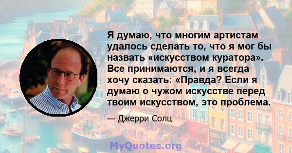 Я думаю, что многим артистам удалось сделать то, что я мог бы назвать «искусством куратора». Все принимаются, и я всегда хочу сказать: «Правда? Если я думаю о чужом искусстве перед твоим искусством, это проблема.