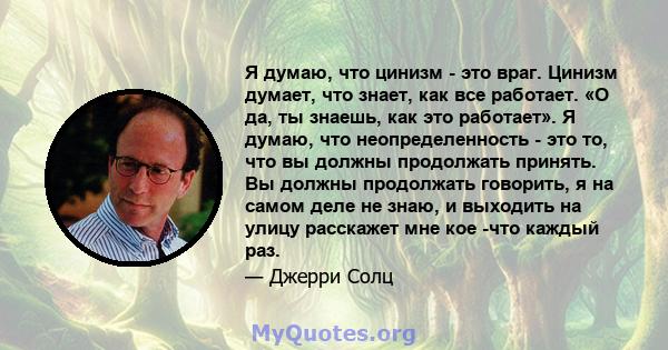 Я думаю, что цинизм - это враг. Цинизм думает, что знает, как все работает. «О да, ты знаешь, как это работает». Я думаю, что неопределенность - это то, что вы должны продолжать принять. Вы должны продолжать говорить, я 