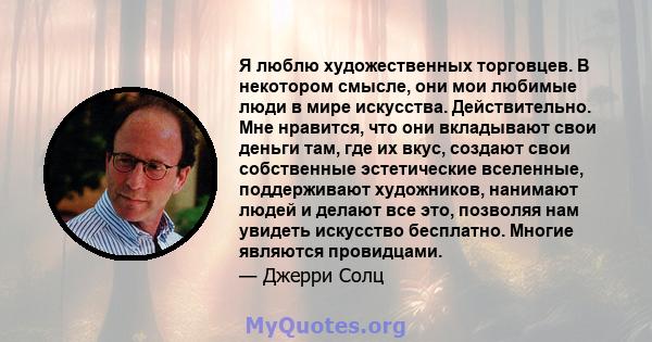 Я люблю художественных торговцев. В некотором смысле, они мои любимые люди в мире искусства. Действительно. Мне нравится, что они вкладывают свои деньги там, где их вкус, создают свои собственные эстетические вселенные, 